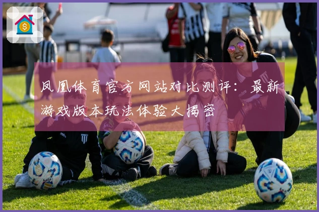凤凰体育官方网站对比测评：最新游戏版本玩法体验大揭密